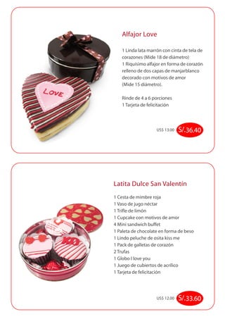 Alfajor Love 
1 Linda lata marrón con cinta de tela de 
corazones (Mide 18 de diámetro) 
1 Riquísimo alfajor en forma de corazón 
relleno de dos capas de manjarblanco 
decorado con motivos de amor 
(Mide 15 diámetro). 
Rinde de 4 a 6 porciones 
1 Tarjeta de felicitación 
US$ 13.00 S/. 36.40 
Latita Dulce San Valentín 
1 Cesta de mimbre roja 
1 Vaso de jugo néctar 
1 Trifle de limón 
1 Cupcake con motivos de amor 
4 Mini sandwich buffet 
1 Paleta de chocolate en forma de beso 
1 Lindo peluche de osita kiss me 
1 Pack de galletas de corazón 
2 Trufas 
1 Globo I love you 
1 Juego de cubiertos de acrílico 
1 Tarjeta de felicitación 
US$ 12.00 S/. 33.60 
 