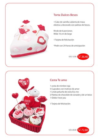 Torta Dulces Besos 
1 Cake de vainilla cubierta de masa 
elástica y decorado con paletas de besos. 
Rinde de 6 porciones 
Mide 16 cm de largo 
1 Tarjeta de felicitación 
*Pedir con 24 horas de anticipación 
US$ 13.00 S/. 36.40 
Cesta Te amo 
1 cesta de mimbre roja 
5 Cupcakes con motivos de amor 
1 Lindo peluche de osita kiss me 
2 Paletas de chocolate de corazón y de un beso 
1 Globo I love you 
1 Tarjeta de felicitación 
US$ 28.00 S/. 72.80 
 