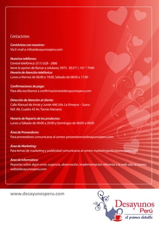 Contáctenos 
Contáctese con nosotros: 
Vía E-mail a: info@desayunosperu.com 
Nuestros teléfonos: 
Central telefónica: (511) 628 - 2886 
tiene la opcion de llamar a celulares: 9975 - 85371 | 101 * 7040 
Horario de Atención telefónica: 
Lunes a Viernes de 06:00 a 19:00, Sábado de 08:00 a 17:00 
Conrmaciones de pago: 
Para ello escribanos a conrmaciones@desayunosperu.com 
Dirección de Atención al cliente: 
Calle Manuel de Amat y Juniet 446 Urb. La Virreyna – Surco 
Ref: Alt. Cuadra 43 Av. Tomás Marsano 
Horario de Reparto de los productos: 
Lunes a Sábado de 06:00 a 20:00 y Domingos de 06:00 a 09:00 
Área de Proveedores: 
Para proveedores comunicarse al correo: proveedores@desayunosperu.com 
Área de Marketing: 
Para temas de marketing y publicidad comunicarse al correo: marketing@desayunosperu.com 
Área de Informática: 
Reportes sobre algún error, sugencia, observación, implementación referente a la web sólo al correo: 
web@desayunosperu.com 
www.desayunosperu.com 
