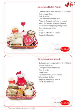 Desayuno Dulce Pasión 
* Precios no incluyen costos de envío 
1 Cesta decorativa mediana (Mide 27 x 18.5 cm) 
1 Vaso de jugo néctar 
1 Trifle de limón 
1 Cupcake con motivos de amor 
1 Paleta de chocolate en forma de corazón 
1 Alfajor de corazón con letras I love you 
1 Sandwich triple de pollo, jamón y queso 
1 Sandwich caprese chico 
2 Trufas 
1 Juego de cubiertos de acrílico 
1 Tarjeta de felicitación 
US$ 23.00 S/. 64.40 
Desayuno amor para ti 
1 Cesta decorativa mediana (Mide 27 x 18.5 cm) 
1 Vaso de jugo néctar 
1 Lindo peluche de osita kiss me 
1 Trifle de limón 
1 Pie de limón 
1 Triple de espinaca, tocino y huevo 
2 Mini sandwich buffet 
1 Juego de cubiertos de acrílico 
1 Tarjeta de felicitación 
US$ 29.00 S/. 81.20 
 