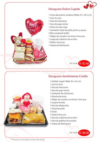 Desayuno Dulce Cupido 
* Precios no incluyen costos de envío 
1 Cesta decorativa mediana (Mide 27 x 18.5 cm) 
1 Jarro te amo 
1 Pack de infusiones 
1 Vaso de jugo néctar 
1 Osito con alas rojas 
1 Sandwich triple de pollo, jamón y queso 
2 Mini sandwich buffet 
1 Alfajor de corazón con letras I love you 
1 Juego de cubiertos de acrílico 
1 Globo I love you 
1 Tarjeta de felicitación 
US$ 33.00 S/. 92.40 
Desayuno Sentimiento Criollo 
1 Azafate nogal ( Mide 30 x 25 cm) 
1 Jarro te amo 
1 Pack de infusiones 
1 Vaso de jugo néctar 
1 Sandwich de chicharrón 
1 Peluche de erizo 
1 Alfajor de corazón con letras I love you 
1 Suspiro limeño 
1 Pack de alfajorcitos 
1 Tamal de pollo 
2 Trufas 
1 Globo I love you 
1 Pack de cubiertos de acrilico 
1 Pack de galletas de corazón 
1 Tarjeta de felicitación 
US$ 35.00 S/. 98.00 
 
