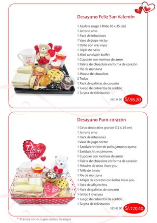 Desayuno Feliz San Valentín 
* Precios no incluyen costos de envío 
1 Azafate nogal ( Mide 30 x 25 cm) 
1 Jarro te amo 
1 Pack de infusiones 
1 Vaso de jugo néctar 
1 Osito con alas rojas 
1 Triple de pavo 
3 Mini sandwich buffet 
1 Cupcake con motivos de amor 
1 Paleta de chocolate en forma de corazón 
1 Pie de manzana 
1 Mouse de chocolate 
2 Trufas 
1 Pack de galletas de corazón 
1 Juego de cubiertos de acrílico 
1 Tarjeta de felicitación 
US$ 34.00 S/. 95.20 
Desayuno Puro corazón 
1 Cesta decorativa grande (32 x 24 cm) 
1 Jarro te amo 
1 Pack de infusiones 
1 Vaso de jugo néctar 
1 Sandwich triple de pollo, jamón y queso 
1 Sandwich tres jamones 
1 Cupcake con motivos de amor 
1 Paleta de chocolate en forma de corazón 
1 Peluche de osito I love you 
1 Trifle de limón 
1 Pie de manzana 
1 Alfajor de corazón con letras I love you 
1 Pack de alfajorcitos 
1 Pack de galletas de corazón 
1 Globo I love you 
1 Juego de cubiertos de acrílico 
1 Tarjeta de felicitación 
US$ 43.00 S/. 120.40 
 