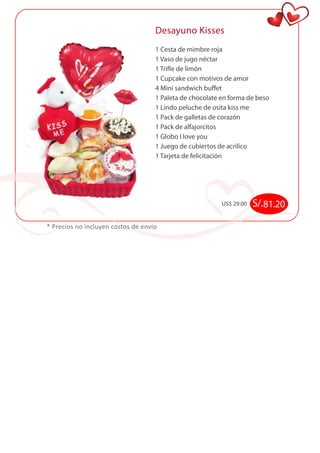 Desayuno Kisses 
1 Cesta de mimbre roja 
1 Vaso de jugo néctar 
1 Trifle de limón 
1 Cupcake con motivos de amor 
4 Mini sandwich buffet 
1 Paleta de chocolate en forma de beso 
1 Lindo peluche de osita kiss me 
1 Pack de galletas de corazón 
1 Pack de alfajorcitos 
1 Globo I love you 
1 Juego de cubiertos de acrílico 
1 Tarjeta de felicitación 
* Precios no incluyen costos de envío 
US$ 29.00 S/. 81.20 
 
