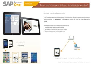 Mobilidade
                                      Como é possível interagir a distância e dar agilidade às operações?


                                           Mobilidade é a chave da atual gestão de negócio.

                                           O SAP Business One permite configurar tablets e Smarthphones* para que os gestores tenham sempre a
                                           disponibilidade de ACOMPANHAR as ATIVIDADES da empresa em tempo real e EM QUALQUER
                                           LUGAR.

                                           Mais que isso, através do SAP Business Server é possível:
                                           Ÿ Receber alertas para monitorar processos
                                           Ÿ Aprovar ou recusar solicitações de outros usuários
                                           Ÿ Visualizar indicadores, gráficos e muito mais!




Informações em tempo
  real a qualquer hora
  e em qualquer lugar




                                                                     Configure Smartphones ou Tablets diretamente no SAP Business One Server.


                                                                            *Recursos já disponíveis para Iphone e Ipad. Consulte-nos sobre a disponibilidade para outros equipamentos.
 