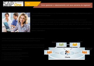 CRM
                                                                                         Como gerenciar o relacionamento com seus parceiros de negócios?


                                                                      A maioria dos ERPs gerencia quantidades e valores. Há também softwares específicos de CRM (Customer Relationship Manager) que
                                                                      tratam do relacionamento com o mercado.

                                                                      O SAP Business One uniu os dois conceitos de forma que os registros dos relacionamentos estão vinculados às operações.
                                                                      A partir de uma operação, como um pedido de venda, os usuários podem criar ATIVIDADES para si e para seus colegas.
                                                                      Estas atividades representam compromissos que as pessoas precisam realizar para que este pedido seja atendido.

                                                                      O SAP Business One suporta atividades como telefonemas, reuniões e tarefas com recursos para NOTIFICAÇÕES DE PRAZOS,
                                                                      ANEXOS E AGENDAMENTO.




Também é possível fazer um FOLLOW-UP que gera novas atividades a partir de outras já
existentes em um processo de encadeamento dos contatos, como ocorre na vida real.
                                                                                                               Marketing                                            Gestores

É possível gerir as tarefas que estão atribuídas a cada colaborador e monitorar seus prazos de
execuções. Através da agenda corporativa é possível ver graficamente a distribuição de
                                                                                                                                                                                     Atendimento
tarefas e sincronizar com o Microsoft Outlook.                                                    Vendas                                                                              de cliente

Os recursos de CRM são extremamente vantajosos, pois permitem que:
Ÿ As pessoas trabalhem de forma mais colaborativa
Ÿ A ausência ou substituição de colaboradores produza menos impacto
Ÿ A utilização de papel seja bastante reduzida                                                                                            Cliente
Ÿ Sejam gerados indicadores de serviços realizados
 