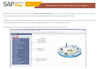 ERP
                                                                                            Qual software tem a melhor aderência a sua empresa ?


O SAP Business One é formado por um conjunto harmônico de FUNCIONALIDADES INTEGRADAS capazes de gerir todas as operações de empresas como indústrias, comércios e serviços. Ele
integra as funções empresariais de toda a empresa, como finanças, vendas, gestão de relacionamento com o cliente, estoque, operações e contabilidade.

O SAP Business One é capaz de atender à organizações únicas ou geograficamente distribuídas e ainda consolidar a operação de várias empresas. Ele pode atender a diferentes formas de
relacionamento com clientes e fornecedores com a utilização de websites integrados para funções como venda e acompanhamento de serviços.

Já são mais de 30 mil empresas em mais de 40 países que utilizam a força do SAP Business One para fazer melhor o que elas já faziam. antes.




                                                                                  pagar
                                                                        C ontas a ber
                                                                               a rece
                       Contabilidade                                    Contas das lojas
                                                                          Caixa



                                                                       Controle da
                                                                        minha fábrica




                                                                    Gestão de atendimento
                                                                      dos meus clientes
 