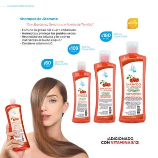 100
La belleza a tu alcance...
»CUIDADODELCABELLO
Shampoo de Jitomate
“Con Bardana, Genciana y Aceite de Tomillo”
• Elimina la grasa del cuero cabelludo.
• Humecta y protege las puntas secas.
• Revitaliza las células y le aporta
nutrientes al bulbo capilar.
• Contiene vitamina C.
250 mL
Clave S416$60MXN
500 mL
Clave S054$109MXN
950 mL
Clave S54B$180MXN
¡ADICIONADO
CON VITAMINA B12!
 