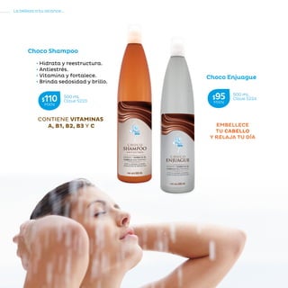 102
La belleza a tu alcance...
»CUIDADODELCABELLO
EMBELLECE
TU CABELLO
Y RELAJA TU DÍA
CONTIENE VITAMINAS
A, B1, B2, B3 Y C
Choco Shampoo
• Hidrata y reestructura.
• Antiestrés.
• Vitamina y fortalece.
• Brinda sedosidad y brillo.
Choco Enjuague
500 mL
Clave S223$110MXN
500 mL
Clave S224$95MXN
 