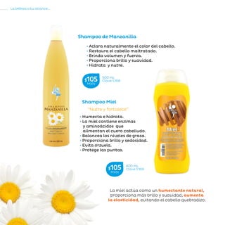 104
La belleza a tu alcance...
»CUIDADODELCABELLO
• Aclara naturalmente el color del cabello.
• Restaura el cabello maltratado.
• Brinda volumen y fuerza.
• Proporciona brillo y suavidad.
• Hidrata y nutre.
Shampoo de Manzanilla
• Humecta e hidrata.
• La miel contiene enzimas
y aminoácidos que
alimentan el cuero cabelludo.
• Balancea los niveles de grasa.
• Proporciona brillo y sedosidad.
• Evita orzuela.
• Protege las puntas.
Shampoo Miel
“Nutre y fortalece”
La miel actúa como un humectante natural,
proporciona más brillo y suavidad, aumenta
la elasticidad, evitando el cabello quebradizo.
400 mL
Clave S169$105MXN
500 mL
Clave S168$105MXN
 