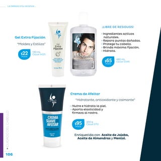 106
La belleza a tu alcance...
»CUIDADODELCABELLO
¡LIBRE DE RESIDUOS!
• Ingredientes activos
naturales.
• Repara puntas dañadas.
• Protege tu cabello.
• Brinda máxima fijación.
• Hidrata.
• Nutre e hidrata la piel.
• Aporta elasticidad y 	 	
firmeza al rostro.
Gel Extra Fijación
Crema de Afeitar
“Moldea y Estiliza”
“Hidratante, antioxidante y calmante”
Enriquecida con Aceite de Jojoba,
Aceite de Almendras y Mentol.
480 mL
Clave S346$65MXN
130 mL
Clave S425$22MXN
200 g
Clave S715$95MXN
 