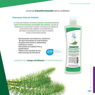 107
...en armonía con la naturaleza.
»CUIDADODELCABELLO
• Enriquecido con biotina y vitamina
B7 que favorecen el crecimiento.
• Proporciona brillo y sedosidad.
• Hidrata y nutre.
• Revitaliza el cabello fino y 	 	 	
quebradizo.
• Mejora las calidad de las 		 	
estructuras de Keratina.
Shampoo Cola de Caballo
950 mL
Clave S731$210MXN
¡Cabello más largo y brillante en menos tiempo!
La Cola de Caballo contiene selenio, mineral esencial
para el crecimiento saludable del cabello, ayuda al
organismo a procesar el yodo, mineral que regula el
crecimiento del cabello. Una deficiencia
de selenio puede provocar que el cabello
crezca más lentamente.
¡Vive la transformación de tu cabello!
 