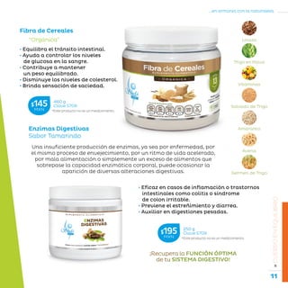 11
...en armonía con la naturaleza.
»CUERPOENEQUILIBRIO
Enzimas Digestivas
Sabor Tamarindo
Fibra de Cereales
*Este producto no es un medicamento.
460 g
Clave S708$145MXN
“Orgánica”
• Equilibra el tránsito intestinal.
• Ayuda a controlar los niveles
de glucosa en la sangre.
• Contribuye a mantener
un peso equilibrado.
• Disminuye los niveles de colesterol.
• Brinda sensación de saciedad.
Linaza
Trigo en Polvo
Vitaminas
Salvado de Trigo
Amaranto
Avena
Germen de Trigo
Una insuficiente producción de enzimas, ya sea por enfermedad, por
el mismo proceso de envejecimiento, por un ritmo de vida acelerado,
por mala alimentación o simplemente un exceso de alimentos que
sobrepase la capacidad enzimática corporal, puede ocasionar la
aparición de diversas alteraciones digestivas.
• Eficaz en casos de inflamación o trastornos
intestinales como colitis o síndrome
de colon irritable.
• Previene el estreñimiento y diarrea.
• Auxiliar en digestiones pesadas.
¡Recupera la FUNCIÓN ÓPTIMA
de tu SISTEMA DIGESTIVO!
*Este producto no es un medicamento.
250 g
Clave S709$195MXN
 