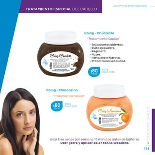 111
...en armonía con la naturaleza.
»CUIDADODELCABELLO
TRATAMIENTO ESPECIAL DEL CABELLO
Colag - Mandarina
“Tratamiento capilar”
• Sella puntas abiertas.
• Evita el quiebre.
• Regenera.
• Nutre.
• Fortalece e hidrata.
• Proporciona sedosidad.
Colag - Chocolate
“Tratamiento Capilar”
Usar tres veces por semana 15 minutos antes de bañarse.
Usar gorro y aplicar calor con la secadora.
300 g
Clave S242$80MXN
300 g
Clave S342$80MXN
 