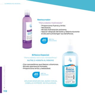 112
La belleza a tu alcance...
»CUIDADODELCABELLO
• Proporciona fuerza y brillo.
• Revitaliza.
• Brinda hidratación extrema.
• Aplicar después del baño y dejarlo durante
el día para prolongar sus beneficios.
“Para cabello maltratado”
Restaurador
Bifásico Especial
“Para cabello seco con nanoesferas”
NUTRE E HIDRATA AL MÁXIMO
• Con nanoesferas que liberan vitaminas.
• Brinda apariencia húmeda.
• Proporciona brillo y sedosidad.
APLICAR DESPUÉS DEL BAÑO CON EL
CABELLO HÚMEDO. NO ENJUAGAR.
260 mL
Clave S052$85MXN
280 mL
Clave S232$85MXN
 