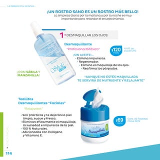 114
La belleza a tu alcance...
»LÍNEAFACIAL
¡SIN ACEITE!...
• Elimina impurezas.
• Regenerador.
• Elimina el maquillaje de los ojos.
• Reafirma los párpados.
¡CON SÁBILA Y
MANZANILLA! “AUNQUE NO ESTÉS MAQUILLADA
TE SERVIRÁ DE NUTRIENTE Y RELAJANTE”
“Profesional Bifásico”
Desmaquillante
¡UN ROSTRO SANO ES UN ROSTRO MÁS BELLO!
La limpieza diaria por la mañana y por la noche es muy
importante para retardar el envejecimiento.
Toallitas
Desmaquillantes “Faciales”
• Son prácticas y te dejarán la piel
limpia, suave y fresca.
• Eliminan eficazmente el maquillaje,
la suciedad e impurezas de la piel.
• 100 % Naturales.
• Adicionadas con Colágeno
y Vitamina E.
“Relajantes”
Cont. 20 Toallitas
Clave S612$69MXN
4.4 fl. oz.
Clave S115$120MXN
º DESMAQUILLAR LOS OJOS:
1
 