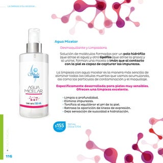 116
La belleza a tu alcance...
»LÍNEAFACIAL
Desmaquillante y Limpiadora
Agua Micelar
150 mL
Clave S704$155MXN
Solución de moléculas formadas por un polo hidrófilo
(que atrae el agua) y otro lipófilo (que atrae la grasa) y
al unirse, forman una micela o imán que al contacto
con la piel es capaz de capturar las impurezas.
La limpieza con agua micelar es la manera más sencilla de
eliminar todas las células muertas que vamos acumulando,
así como las partículas de contaminación y el maquillaje.
Específicamente desarrollada para pieles muy sensibles.
Ofrecen una limpieza excelente.
• Limpia a profundidad.
• Elimina impurezas.
• Tonifica al equilibrar el pH de la piel.
• Retrasa la aparición de líneas de expresión.
• Deja sensación de suavidad e hidratación.
 