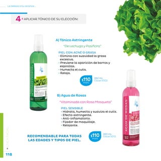 118
La belleza a tu alcance...
»LÍNEAFACIAL
B) Agua de Rosas
“De Lechuga y Pasiflora”
PIEL CON ACNÉ O GRASA
• Elimina con suavidad la grasa 	
excesiva.
• Previene la aparición de barros y 	
espinillas.
• Humecta el cutis.
• Relaja.
“Vitaminada con Rosa Mosqueta”
PIEL SENSIBLE
• Hidrata, humecta y suaviza el cutis.
• Efecto astringente.
• Anti-inflamatorio.
• Fijador de maquillaje.
• Relajante.
RECOMENDABLE PARA TODAS
LAS EDADES Y TIPOS DE PIEL.
A) Tónico Astringente
260 mL
Clave S012$110MXN
260 mL
Clave S002$110MXN
º APLICAR TÓNICO DE SU ELECCIÓN:4
 