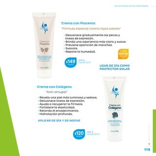 119
...en armonía con la naturaleza.
»LÍNEAFACIAL
Crema con Placenta
• Desvanece gradualmente las pecas y
líneas de expresión.
• Brinda una apariencia más clara y suave.
• Previene aparición de manchas.
• Suaviza.
• Repone la humedad.
“Fórmula especial contra rayos solares”
Crema con Colágeno
“Anti-arrugas”
• Revela una piel más luminosa y sedosa.
• Desvanece líneas de expresión.
• Ayuda a recuperar la firmeza.
• Fortalece la elasticidad.
• Retarda el envejecimiento.
• Hidratación profunda.
APLICAR DE DÍA Y DE NOCHE
300 g
Clave S017$149MXN
280 g
Clave S010$120MXN
USAR DE DÍA COMO
PROTECTOR SOLAR
 