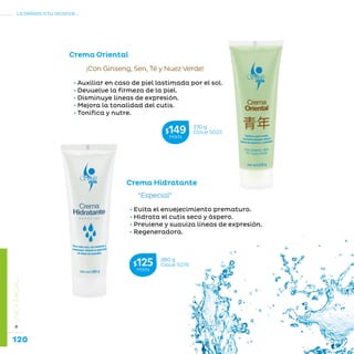 120
La belleza a tu alcance...
»LÍNEAFACIAL
• Auxiliar en caso de piel lastimada por el sol.
• Devuelve la firmeza de la piel.
• Disminuye líneas de expresión.
• Mejora la tonalidad del cutis.
• Tonifica y nutre.
¡Con Ginseng, Sen, Té y Nuez Verde!
Crema Oriental
• Evita el envejecimiento prematuro.
• Hidrata el cutis seco y áspero.
• Previene y suaviza líneas de expresión.
• Regeneradora.
“Especial”
Crema Hidratante
270 g
Clave S025$149MXN
280 g
Clave S016$125MXN
 