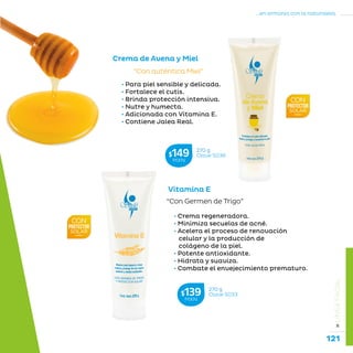 121
...en armonía con la naturaleza.
»LÍNEAFACIAL
• Para piel sensible y delicada.
• Fortalece el cutis.
• Brinda protección intensiva.
• Nutre y humecta.
• Adicionada con Vitamina E.
• Contiene Jalea Real.
“Con auténtica Miel”
Crema de Avena y Miel
Vitamina E
“Con Germen de Trigo”
• Crema regeneradora.
• Minimiza secuelas de acné.
• Acelera el proceso de renovación
celular y la producción de
colágeno de la piel.
• Potente antioxidante.
• Hidrata y suaviza.
• Combate el envejecimiento prematuro.
270 g
Clave S036$149MXN
270 g
Clave S033$139MXN
 