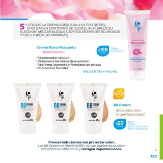123
...en armonía con la naturaleza.
»LÍNEAFACIAL
Crema Rosa Mosqueta
“Reafirmante”
• Regenerador celular.
• Desvanece las líneas de expresión.
• Reafirma, humecta y fortalece los tejidos.
• Combate la flacidez.
					 APLICAR DÍA Y NOCHE.
5º UTILIZAR LA CREMA ADECUADA A SU TIPO DE PIEL .
EMPLEAR EN CONTORNO DE OJOS EL AUXILIAR DE SU
ELECCIÓN. APLICAR BLOQUEADOR SOLAR EN ROSTRO, BRAZOS
Y CUELLO (POR LAS MAÑANAS).
BB Cream
¡Bálsamo anti
imperfecciones!
290 g
Clave S011$169MXN
60 g
Clave
S640, S641, S642
Precio Individual
$90MXN
Cremas hidratantes con protector solar;
Las BB Cream de Sheló NABEL son un auténtico auxiliar
antiedad que dan color y corrigen imperfecciones.
 
