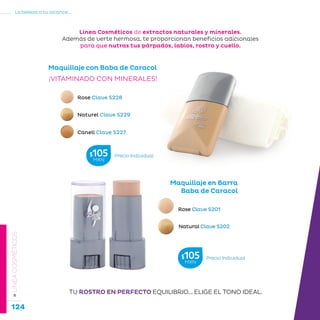 124
La belleza a tu alcance...
»LÍNEACOSMÉTICOS
Maquillaje con Baba de Caracol
Rose Clave S228
Naturel Clave S229
Canell Clave S227
¡VITAMINADO CON MINERALES!
Maquillaje en Barra
Baba de Caracol
Rose Clave S201
Natural Clave S202
TU ROSTRO EN PERFECTO EQUILIBRIO... ELIGE EL TONO IDEAL.
Línea Cosméticos de extractos naturales y minerales.
Además de verte hermosa, te proporcionan beneficios adicionales
para que nutras tus párpados, labios, rostro y cuello.
Precio Individual$105MXN
Precio Individual$105MXN
 