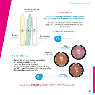 125
...en armonía con la naturaleza.
»LÍNEACOSMÉTICOS
Corrector Profesional
Ojeras •
• Iluminador
• Imperfecciones
Ideales para corregir manchas ocasionadas
por el sol, ojeras e imperfecciones en general.
Aplicar suaves toques en la zona que se
requiera y posteriormente distribuirlo con
una esponja.
Clave S643
Clave S644
Clave S645
CUTIS PERFECTO
Rubor - Estuche
• Rubor de textura suave que brinda
un acabado sutil y terso.
• Además de ayudarte a lucir
bien, retarda el envejecimiento, por que
está fortalecido con nutrientes naturales.
• Formulado con vitaminas.
Chocolate
Clave S200
Rose
Clave S226
Copper
Clave S225
¡ELIGE EL COLOR QUE DA VIDA A TUS MEJILLAS!
Precio Individual$85MXN
Precio Individual$55MXN
 