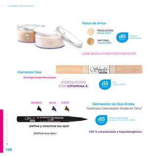 126
La belleza a tu alcance...
»LÍNEACOSMÉTICOS
USAR BROCHA PREFERENTEMENTE.
NATURAL
Clave S355
TRASLÚCIDO
Clave S354
¡FORTALECIDO
CON VITAMINA E!
Corrector Dúo
¡Corrige imperfecciones!
¡Define tus ojos !
100 % vitaminado e hipoalergénico.
NEGRO AZUL CAFÉ
Delineador de Ojos Árabe
Polvo de Arroz
“Auténtico Delineador Árabe en Cera”
¡Define y vitamina tus ojos!
Precio Individual
Clave S132, S205, S206$65MXN
8 g
Clave S356$55MXN
Precio
Individual$85MXN
 