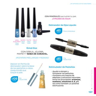 127
...en armonía con la naturaleza.
»LÍNEACOSMÉTICOS
Delineador de Ojos Líquido
¡A PRUEBA DE AGUA!
CON MINERALES que nutren tu piel.
NEGRO
Clave
S124
PLATA
Clave
S208
CIELO
Clave
S207
AZUL
ELÉCTRICO
Clave
S429
Estimulador de Pestañas
• Ayuda a alargar y
fortalecer las pestañas.
• Contiene una mezcla de
péptidos y extractos naturales,
entre los principales: artemisa,
avellana, vitaminas A, E, y F,
así como también un potente
estimulante.
Aplicar en forma de
delineador sobre la base
de las pestañas o cejas,
asegurando que
toque la piel.
CON SÁBILA, JOJOBA,
MAMEY Y BABA DE CARACOL.
Rímel Dúo
¡PESTAÑAS MÁS LARGAS Y RIZADAS! 11 g
Clave S123$85MXN
6 g
Clave S199$109MXN
Precio Individual$65MXN
 
