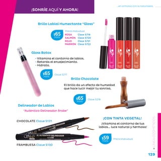 129
...en armonía con la naturaleza.
»LÍNEACOSMÉTICOS
Brillo Labial Humectante “Gloss”
Brillo Chocolate
El brillo da un efecto de humedad
que hace lucir mejor tu sonrisa.
• Vitamina el contorno de labios.
• Retarda el envejecimiento.
• Hidrata.
Gloss Botox
FRAMBUESA Clave S130
CHOCOLATE Clave S131
¡Vitamina el contorno de tus
labios... luce natural y hermosa!
¡CON TINTA VEGETAL!
“Auténtico Delineador Árabe”
Delineador de Labios
Clave S217$65MXN
Clave S218$65MXN
¡SONRÍE AQUÍ Y AHORA!
ROSA Clave S719
SALMÓN Clave S720
ROJO Clave S721
MARRÓN Clave S722
Precio Individual$59MXN
Precio Individual
$65MXN
 