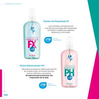 130
La belleza a tu alcance...
»LÍNEACOSMÉTICOS
Fijador de Maquillaje FX
Los cambios climáticos son
uno de los enemigos del maquillaje.
El fijador impide que agentes
externos lo arruinen.
Tónico Balanceador PH
Devuelve el balance adecuado del PH
en nuestra piel, al mismo tiempo
que la refresca y revitaliza.
Es esencial para eliminar las
impurezas de la piel.
120 mL
Clave S638$118MXN
120 mL
Clave S632$118MXN
 