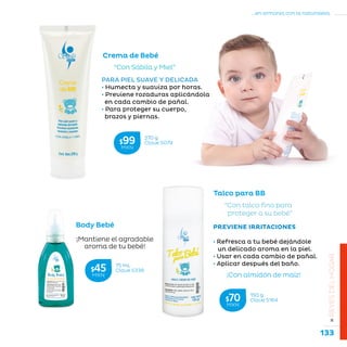 133
...en armonía con la naturaleza.
»REYESDELHOGAR
Crema de Bebé
“Con Sábila y Miel”
PARA PIEL SUAVE Y DELICADA
• Humecta y suaviza por horas.
• Previene rozaduras aplicándola
en cada cambio de pañal.
• Para proteger su cuerpo,
brazos y piernas.
Talco para BB
“Con talco fino para
proteger a su bebé”
PREVIENE IRRITACIONES
• Refresca a tu bebé dejándole
un delicado aroma en la piel.
• Usar en cada cambio de pañal.
• Aplicar después del baño.
¡Con almidón de maíz!
Body Bebé
¡Mantiene el agradable
aroma de tu bebé!
150 g
Clave S164$70MXN
270 g
Clave S079$99MXN
75 mL
Clave S338$45MXN
 