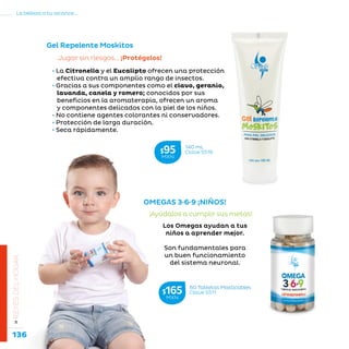 136
La belleza a tu alcance...
»REYESDELHOGAR
OMEGAS 3·6·9 ¡NIÑOS!
¡Ayúdalos a cumplir sus metas!
Los Omegas ayudan a tus
niños a aprender mejor.
Son fundamentales para
un buen funcionamiento
del sistema neuronal.
Gel Repelente Moskitos
Jugar sin riesgos… ¡Protégelos!
• La Citronella y el Eucalipto ofrecen una protección
efectiva contra un amplio rango de insectos.
• Gracias a sus componentes como el clavo, geranio,
lavanda, canela y romero; conocidos por sus
beneficios en la aromaterapia, ofrecen un aroma
y componentes delicados con la piel de los niños.
• No contiene agentes colorantes ni conservadores.
• Protección de larga duración.
• Seca rápidamente.
60 Tabletas Masticables
Clave S511$165MXN
140 mL
Clave S516$95MXN
 