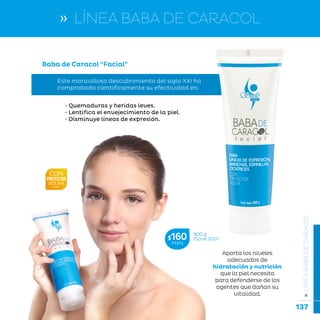 137
...en armonía con la naturaleza.
»LÍNEABABADECARACOL
Baba de Caracol “Facial”
Este maravilloso descubrimiento del siglo XXI ha
comprobado científicamente su efectividad en:
• Quemaduras y heridas leves.
• Lentifica el envejecimiento de la piel.
• Disminuye líneas de expresión.
300 g
Clave S001$160MXN
» LÍNEA BABA DE CARACOL
Aporta los niveles
adecuados de
hidratación y nutrición
que la piel necesita
para defenderse de los
agentes que dañan su
vitalidad.
 