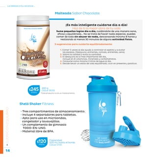 14
La belleza a tu alcance...
»CUERPOENEQUILIBRIO
Sheló Shaker Fitness
Capacidad
500 mL hasta el borde.
Clave S735
$120MXN
¡Es más inteligente cuidarse día a día!
Haz de ti la mejor obra de tu vida
Suma pequeños logros día a día, cuidándote de una manera sana,
eficaz y equilibrada… No se trata de hacer nada especial, puedes
comer de todo sin abusar de nada, descansando mínimo 8 horas y
realizando al menos 30 minutos de alguna actividad física.
5 sugerencias para cuidarte equilibradamente:
1. Comer 5 veces al día ayuda a controlar el apetito y a evitar
los excesos. (Desayuno, entremés, comida, entremés, cena).
2. Valora la calidad y evita la cantidad.
3. El desayuno es lo más importante del día,
incluye en él vitaminas, minerales y carbohidratos.
4. Consume como mínimo 2 litros de agua al día.
5. Decide llevar un estilo de vida equilibrado; vivir en presente y positivo.
• Tres compartimentos de almacenamiento.
• Incluye 4 separadores para tabletas.
• Apto para uso en microondas,
congelador y lavavajillas.
• Un complemento de gimnasio
TODO-EN-UNO.
• Material libre de BPA.
Malteada Sabor Chocolate
*Este producto no es un medicamento.
460 g
Clave S639$245MXN
 