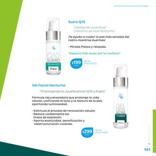 141
...en armonía con la naturaleza.
»LÍNEAFACIAL
Suero Q10
Gel Facial Nocturno
“Prolongando la Juventud con Q10 y Argán”
“Gotitas de Juventud”
Contorno de Ojos Nocturno
¡Te ayuda a cuidar la piel más sensible del
rostro mientras duermes!
• Mirada fresca y relajada. 	
“Aspecto más joven por la mañana”
Fórmula rejuvenecedora que prolonga la vida
celular, unificando el tono y la textura de la piel,
aportando luminosidad.
• Estimula el proceso de renovación celular.
• Reduce visiblemente las
líneas de expresión.
• Aporta elasticidad, densificación y 	
reestructuración cutánea.
20 mL
Clave S610$199MXN
30 mL
Clave S623$299MXN
 
