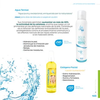 143
...en armonía con la naturaleza.
»LÍNEAFACIAL
Colágeno Facial
“Loción humectante”
• Extra-hidratación.
• Regenerador.
• Nutre y fortalece.
• Desintoxica.
125 mL
Clave S231$120MXN
Agua Termal
150 mL
Clave S712$145MXN
“Agua pura y excepcional, enriquecida por la naturaleza”
¡Ideal para días de desvelo o viajes en avión!
Sus minerales permiten aumentar en más de 20%
la actividad de la catalasa, enzima que juega un rol
primordial en las defensas naturales de la piel. Contribuye
así a reforzar las defensas antioxidantes de la piel,
protegiéndola contra el envejecimiento prematuro y
los efectos nocivos de los rayos solares vinculados
a los radicales libres.
• Hidrata la piel.
• Disminuye la irritación por 	 	
picaduras de insectos.
• Relaja.
• Calma las rozaduras.
 