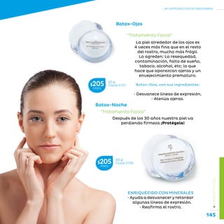 145
...en armonía con la naturaleza.
»LÍNEAFACIAL
ENRIQUECIDO CON MINERALES
• Ayuda a desvanecer y retardar
algunas líneas de expresión.
• Reafirma el rostro.
Después de los 30 años nuestra piel va
perdiendo firmeza ¡Protégela!
Botox-Noche
“Tratamiento Facial”
40 g
Clave S158$205MXN
La piel alrededor de los ojos es
4 veces más fina que en el resto
del rostro, mucho más frágil.
La agreden: La resequedad,
contaminación, falta de sueño,
tabaco, alcohol, etc; lo que
hace que aparezcan ojeras y un
envejecimiento prematuro.
Botox-Ojos, con sus ingredientes:
• Desvanece líneas de expresión.
• Atenúa ojeras.
Botox-Ojos
20 g
Clave S157$205MXN
“Tratamiento Facial”
 