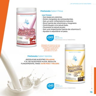 15
...en armonía con la naturaleza.
»CUERPOENEQUILIBRIO
¡REEDUCAR NUESTRO PALADAR
Y EL DE NUESTROS HIJOS, RESULTA
FUNDAMENTAL PARA VIVIR MÁS Y MEJOR!
Malteada Sabor Vainilla
*Este producto no es un medicamento.
460 g
Clave S711$245MXN
*Este producto no es un medicamento.
460 g
Clave S710$245MXN
¡Respeta el horario en tus
comidas y disfruta de las
pequeñas cosas de la
vida que darán la
grandeza a tu ser!
Las fresas:
• Son bajas en calorías.
• Están cargadas de antioxidantes.
• Son un anti-inflamatorio natural.
• Rica fuente de vitaminas y magnesio.
• Contribuyen a la salud ósea.
• Favorece la salud ocular.
• Son una importante fuente de vitamina C.
• Ayudan a equilibrar el peso.
Malteada Sabor Fresa
 