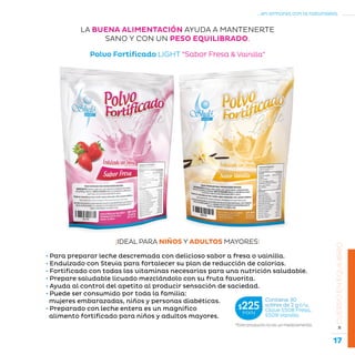 17
...en armonía con la naturaleza.
»CUERPOENEQUILIBRIO
Polvo Fortificado LIGHT “Sabor Fresa  Vainilla”
LA BUENA ALIMENTACIÓN AYUDA A MANTENERTE
SANO Y CON UN PESO EQUILIBRADO.
*Este producto no es un medicamento.
Contiene 30
sobres de 2 g c/u.
Clave S508 Fresa,
S509 Vainilla
$225MXN
• Para preparar leche descremada con delicioso sabor a fresa o vainilla.
• Endulzado con Stevia para fortalecer su plan de reducción de calorías.
• Fortificado con todas las vitaminas necesarias para una nutrición saludable.
• Prepare saludable licuado mezclándolo con su fruta favorita.
• Ayuda al control del apetito al producir sensación de saciedad.
• Puede ser consumido por toda la familia:
mujeres embarazadas, niños y personas diabéticas.
• Preparado con leche entera es un magnífico
alimento fortificado para niños y adultos mayores.
¡IDEAL PARA NIÑOS Y ADULTOS MAYORES!
 