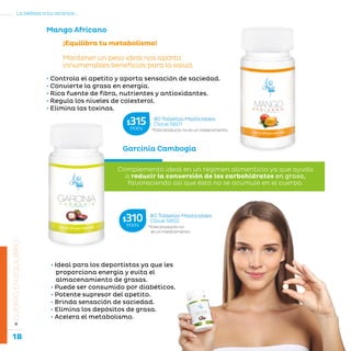 18
La belleza a tu alcance...
»CUERPOENEQUILIBRIO
Mango Africano
• Controla el apetito y aporta sensación de saciedad.
• Convierte la grasa en energía.
• Rica fuente de fibra, nutrientes y antioxidantes.
• Regula los niveles de colesterol.
• Elimina las toxinas.
¡Equilibra tu metabolismo!
Mantener un peso ideal nos aporta
innumerables beneficios para la salud.
Garcinia Cambogia
• Ideal para los deportistas ya que les
proporciona energía y evita el
almacenamiento de grasas.
• Puede ser consumido por diabéticos.
• Potente supresor del apetito.
• Brinda sensación de saciedad.
• Elimina los depósitos de grasa.
• Acelera el metabolismo.
Complemento ideal en un régimen alimenticio ya que ayuda
a reducir la conversión de los carbohidratos en grasa,
favoreciendo así que ésta no se acumule en el cuerpo.
*Este producto no es un medicamento.
80 Tabletas Masticables
Clave S601$315MXN
*Este producto no
es un medicamento.
80 Tabletas Masticables
Clave S602$310MXN
 