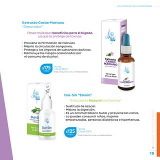 19
...en armonía con la naturaleza.
»CUERPOENEQUILIBRIO
Extracto Cardo Mariano
“Depurador”
• Previene la formación de cálculos.
• Mejora la circulación sanguínea.
• Protege a los órganos de sustancias dañinas.
• Disminuye los riesgos ocasionados por
el consumo de alcohol.
Posee múltiples beneficios para el hígado,
ya que lo protege de toxinas.
“Endulzante Natural sin Calorías”
Dul-Sin “Stevia”
• Sustituto de azúcar.
• Mejora la digestión.
• Es un antimicrobiano bucal y previene las caries.
• Lo pueden consumir niños, mujeres
embarazadas, personas diabéticas e hipertensas.
*Este producto no es un medicamento.
30 mL
Clave S603$175MXN
*Este producto no es un medicamento.
30 mL
Clave S305$125MXN
 