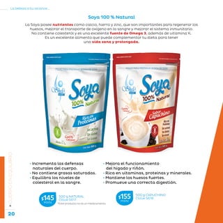 20
La belleza a tu alcance...
»CUERPOENEQUILIBRIO
Soya 100 % Natural
La Soya posee nutrientes como calcio, hierro y zinc, que son importantes para regenerar los
huesos, mejorar el transporte de oxígeno en la sangre y mejorar el sistema inmunitario.
No contiene colesterol y es una excelente fuente de Omega 3, además de vitamina K.
Es un excelente alimento que puede complementar tu dieta para tener
una vida sana y prolongada.
• Incrementa las defensas
naturales del cuerpo.
• No contiene grasas saturadas.
• Equilibra los niveles de
colesterol en la sangre.
500 g CAPUCHINO
Clave S618$155MXN
*Este producto no es un medicamento.
500 g NATURAL
Clave S617$145MXN
• Mejora el funcionamiento
del hígado y riñón.
• Rica en vitaminas, proteínas y minerales.
• Mantiene los huesos fuertes.
• Promueve una correcta digestión.
 