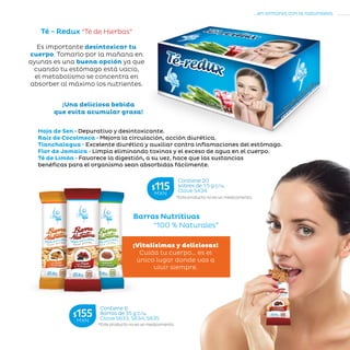 21
...en armonía con la naturaleza.
»CUERPOENEQUILIBRIO
Té - Redux “Té de Hierbas”
¡Una deliciosa bebida
que evita acumular grasa!
Hoja de Sen • Depurativo y desintoxicante.
Raíz de Cocolmeca • Mejora la circulación, acción diurética.
Tlanchalagua • Excelente diurético y auxiliar contra inflamaciones del estómago.
Flor de Jamaica • Limpia eliminando toxinas y el exceso de agua en el cuerpo.
Té de Limón • Favorece la digestión, a su vez, hace que las sustancias
benéficas para el organismo sean absorbidas fácilmente.
Es importante desintoxicar tu
cuerpo. Tomarlo por la mañana en
ayunas es una buena opción ya que
cuando tu estómago está vacío,
el metabolismo se concentra en
absorber al máximo los nutrientes.
Barras Nutritivas
	 “100 % Naturales”
¡Vitalísimas y deliciosas!
Cuida tu cuerpo… es el
único lugar donde vas a
vivir siempre.
*Este producto no es un medicamento.
Contiene 6
Barras de 35 g c/u.
Clave S633, S634, S635
$155MXN
*Este producto no es un medicamento.
Contiene 20
sobres de 1.5 g c/u.
Clave S434
$115MXN
 