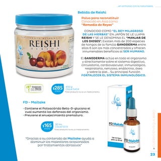 23
...en armonía con la naturaleza.
»CUERPOENEQUILIBRIO
Polvo para reconstituir
Conocido en Asia como
“Remedio de Reyes”
Bebida de Reishi
CONOCIDO COMO “EL REY MILAGROSO
DE LAS HIERBAS” EN JAPÓN SE LE LLAMA
REISHI Y SE LE DENOMINA EL “MANJAR DE
LOS DIOSES”. Existen más de 200 especies
de hongos de la familia GANODERMA entre
ellos 6 son los más concentrados y ofrecen
innumerables beneficios al SER HUMANO.
El GANODERMA actúa en todo el organismo
y directamente sobre el sistema digestivo,
circulatorio, cardiovascular, inmunológico,
respiratorio, nervioso, endócrino, óseo
y sobre la piel... Su principal función
FORTALECER EL SISTEMA INMUNOLÓGICO.
FD - Maitake
• Contiene el Polisacárido Beta-D-glucano el
cual aumenta las defensas del organismo.
• Previene el envejecimiento prematuro.
“Gracias a su contenido de Maitake ayuda a
disminuir los malestares ocasionados
por tratamientos abrasivos”
*Este producto no es un medicamento.
450 g
Clave S404$285MXN
*Este producto no es un medicamento.
30 mL
Clave S513$165MXN
 
