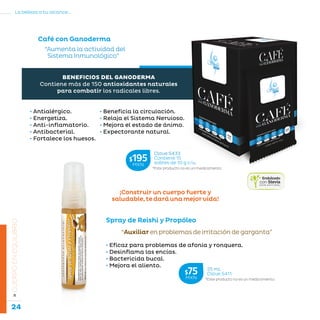 24
La belleza a tu alcance...
»CUERPOENEQUILIBRIO
Café con Ganoderma
“Aumenta la actividad del
Sistema Inmunológico”
• Beneficia la circulación.
• Relaja el Sistema Nervioso.
• Mejora el estado de ánimo.
• Expectorante natural.
• Antialérgico.
• Energetiza.
• Anti-inflamatorio.
• Antibacterial.
• Fortalece los huesos.
BENEFICIOS DEL GANODERMA
Contiene más de 150 antioxidantes naturales
para combatir los radicales libres.
“Auxiliarenproblemasdeirritacióndegarganta”
Spray de Reishi y Propóleo
• Eficaz para problemas de afonía y ronquera.
• Desinflama las encías.
• Bactericida bucal.
• Mejora el aliento.
¡Construir un cuerpo fuerte y
saludable,tedaráunamejorvida!
*Este producto no es un medicamento.
Clave S433
Contiene 15
sobres de 10 g c/u.
$195MXN
*Este producto no es un medicamento.
25 mL
Clave S411$75MXN
 
