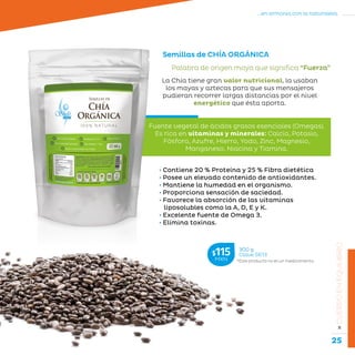 25
...en armonía con la naturaleza.
»CUERPOENEQUILIBRIO
Semillas de CHÍA ORGÁNICA
Palabra de origen maya que significa “Fuerza”
• Contiene 20 % Proteína y 25 % Fibra dietética
• Posee un elevado contenido de antioxidantes.
• Mantiene la humedad en el organismo.
• Proporciona sensación de saciedad.
• Favorece la absorción de las vitaminas
liposolubles como la A, D, E y K.
• Excelente fuente de Omega 3.
• Elimina toxinas.
La Chía tiene gran valor nutricional, la usaban
los mayas y aztecas para que sus mensajeros
pudieran recorrer largas distancias por el nivel
energético que ésta aporta.
*Este producto no es un medicamento.
300 g
Clave S613$115MXN
Fuente vegetal de ácidos grasos esenciales (Omegas).
Es rica en vitaminas y minerales: Calcio, Potasio,
Fósforo, Azufre, Hierro, Yodo, Zinc, Magnesio,
Manganeso, Niacina y Tiamina.
 