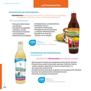 30
La belleza a tu alcance...
»CUERPOENEQUILIBRIO
• Previene afecciones
cardíacas.
• Favorece la agilidad
mental y visual.
• Fortalece el sistema
inmunológico.
• Desintoxica el hígado.
Concentrado de Antioxidantes
Ingredientes: Extractos de Acaí berry, Semilla de uva, Goji Berry,
Mangostán, Arándano, Noni y Complejo Vitamínico.
• Antidepresivo y antianémico.
• Combate virus y
previene infecciones.
• Protege las articulaciones
y reduce inflamaciones.
• Equilibra el nivel de
azúcar en la sangre.
Por sus ingredientes:
Concentrado de Antioxidantes
Guanábana
“Auxiliar en la disminución de oxidación celular”
• Disminuye el riesgo de la degeneración de las células.
• Proporciona sales minerales, potasio, fósforo, hierro,
calcio, lípidos, además es rico en vitaminas C, A,
así como de vitamina B.
• Excelente para prevenir la gripe o la recuperación de ésta.
• Auxiliar en la prevención de hipertensión.
• Favorece la buena circulación.
*Este producto no es un medicamento.
400 mL
Clave S306$195MXN
*Este producto no es un medicamento.
400 mL
Clave S502$195MXN
¡ANTIOXIDANTES!
 