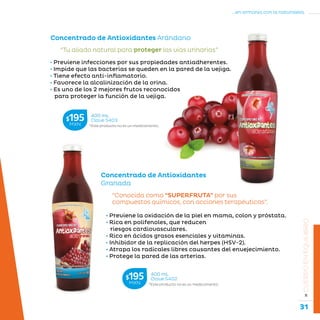 31
...en armonía con la naturaleza.
»CUERPOENEQUILIBRIO
• Previene la oxidación de la piel en mama, colon y próstata.
• Rica en polifenoles, que reducen
riesgos cardiovasculares.
• Rico en ácidos grasos esenciales y vitaminas.
• Inhibidor de la replicación del herpes (HSV-2).
• Atrapa los radicales libres causantes del envejecimiento.
• Protege la pared de las arterias.
“Conocida como “SUPERFRUTA” por sus
compuestos químicos, con acciones terapéuticas”.
Concentrado de Antioxidantes
Granada
• Previene infecciones por sus propiedades antiadherentes.
• Impide que las bacterias se queden en la pared de la vejiga.
• Tiene efecto anti-inflamatorio.
• Favorece la alcalinización de la orina.
• Es uno de los 2 mejores frutos reconocidos
para proteger la función de la vejiga.
“Tu aliado natural para proteger las vías urinarias”
Concentrado de Antioxidantes Arándano
*Este producto no es un medicamento.
400 mL
Clave S402$195MXN
*Este producto no es un medicamento.
400 mL
Clave S403$195MXN
 