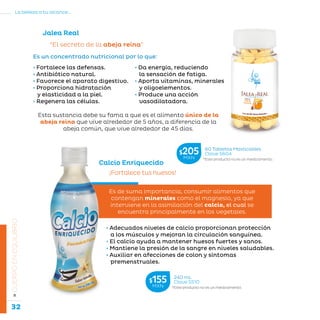 32
La belleza a tu alcance...
»CUERPOENEQUILIBRIO
Jalea Real
“El secreto de la abeja reina”
Esta sustancia debe su fama a que es el alimento único de la
abeja reina que vive alrededor de 5 años, a diferencia de la
abeja común, que vive alrededor de 45 días.
• Fortalece las defensas.
• Antibiótico natural.
• Favorece el aparato digestivo.
• Proporciona hidratación
y elasticidad a la piel.
• Regenera las células.
Es un concentrado nutricional por lo que:
• Da energía, reduciendo
la sensación de fatiga.
• Aporta vitaminas, minerales
y oligoelementos.
• Produce una acción
vasodilatadora.
Calcio Enriquecido
• Adecuados niveles de calcio proporcionan protección
a los músculos y mejoran la circulación sanguínea.
• El calcio ayuda a mantener huesos fuertes y sanos.
• Mantiene la presión de la sangre en niveles saludables.
• Auxiliar en afecciones de colon y síntomas
premenstruales.
¡Fortalece tus huesos!
Es de suma importancia, consumir alimentos que
contengan minerales como el magnesio, ya que
interviene en la asimilación del calcio, el cual se
encuentra principalmente en los vegetales.
*Este producto no es un medicamento.
60 Tabletas Masticables
Clave S604$205MXN
*Este producto no es un medicamento.
240 mL
Clave S510$155MXN
 